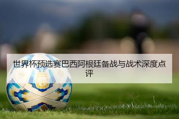 世界杯预选赛巴西阿根廷备战与战术深度点评